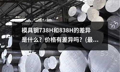 模具钢738H和838H的差异是什么？价格有差异吗？(最好的钢是什么钢)