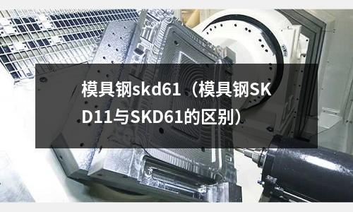 模具钢skd61（模具钢SKD11与SKD61的区别）